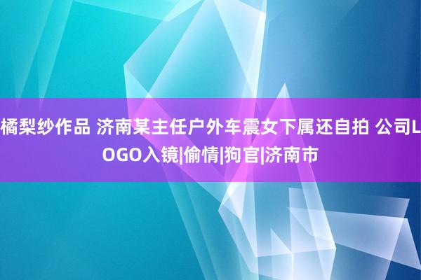 橘梨纱作品 济南某主任户外车震女下属还自拍 公司LOGO入镜|偷情|狗官|济南市