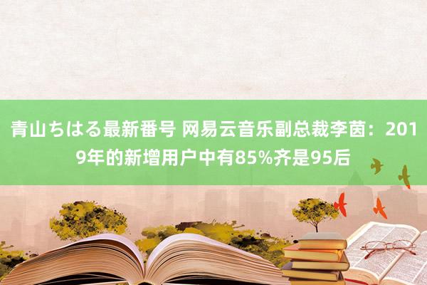 青山ちはる最新番号 网易云音乐副总裁李茵：2019年的新增用户中有85%齐是95后