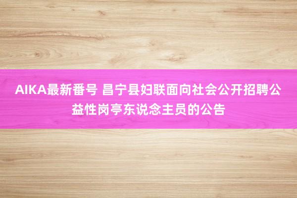 AIKA最新番号 昌宁县妇联面向社会公开招聘公益性岗亭东说念主员的公告