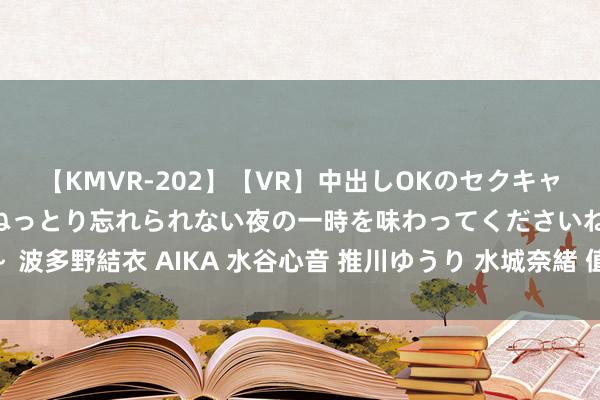 【KMVR-202】【VR】中出しOKのセクキャバにようこそ◆～濃密ねっとり忘れられない夜の一時を味わってくださいね◆～ 波多野結衣 AIKA 水谷心音 推川ゆうり 水城奈緒 值得储藏的14个公开课网站