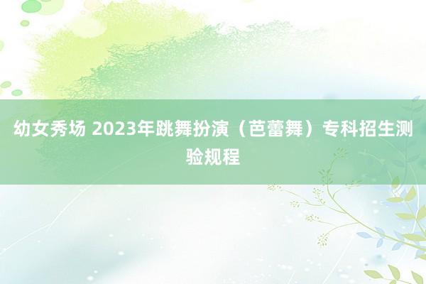 幼女秀场 2023年跳舞扮演（芭蕾舞）专科招生测验规程