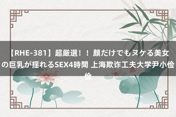 【RHE-381】超厳選！！顔だけでもヌケる美女の巨乳が揺れるSEX4時間 上海欺诈工夫大学尹小俭