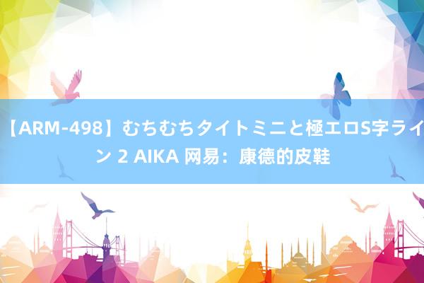 【ARM-498】むちむちタイトミニと極エロS字ライン 2 AIKA 网易：康德的皮鞋