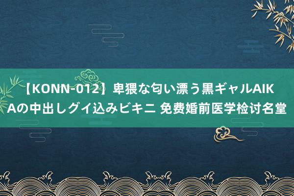 【KONN-012】卑猥な匂い漂う黒ギャルAIKAの中出しグイ込みビキニ 免费婚前医学检讨名堂