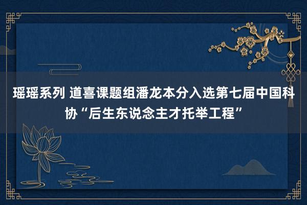 瑶瑶系列 道喜课题组潘龙本分入选第七届中国科协“后生东说念主才托举工程”