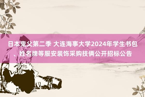 日本鬼父第二季 大连海事大学2024年学生书包、姓名牌等服安装饰采购技俩公开招标公告