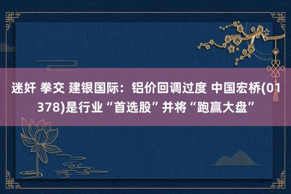 迷奸 拳交 建银国际：铝价回调过度 中国宏桥(01378)是行业“首选股”并将“跑赢大盘”