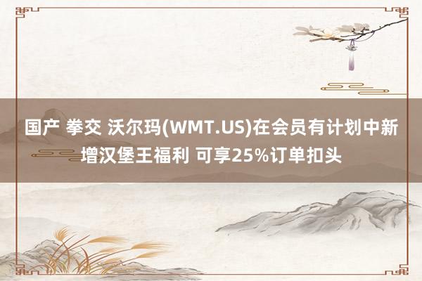 国产 拳交 沃尔玛(WMT.US)在会员有计划中新增汉堡王福利 可享25%订单扣头