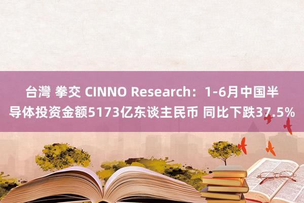 台灣 拳交 CINNO Research：1-6月中国半导体投资金额5173亿东谈主民币 同比下跌37.5%