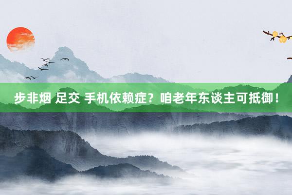 步非烟 足交 手机依赖症？咱老年东谈主可抵御！