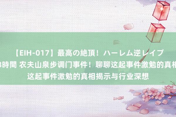 【EIH-017】最高の絶頂！ハーレム逆レイプ乱交スペシャル8時間 农夫山泉步调门事件！聊聊这起事件激勉的真相揭示与行业深想