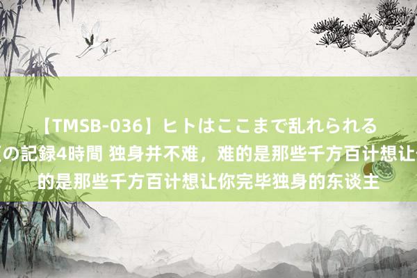 【TMSB-036】ヒトはここまで乱れられる 理性崩壊と豪快絶頂の記録4時間 独身并不难，难的是那些千方百计想让你完毕独身的东谈主