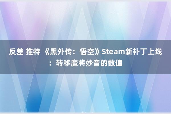 反差 推特 《黑外传：悟空》Steam新补丁上线：转移魔将妙音的数值