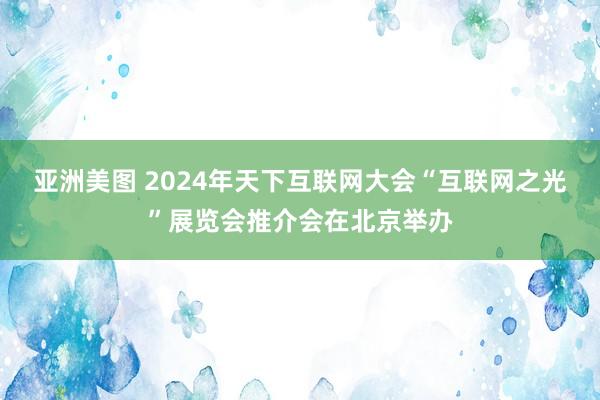 亚洲美图 2024年天下互联网大会“互联网之光”展览会推介会在北京举办