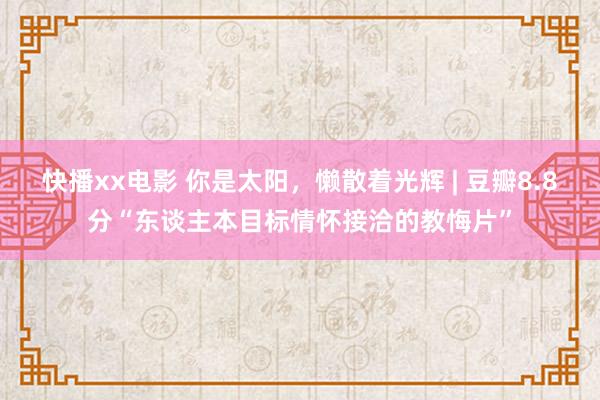 快播xx电影 你是太阳，懒散着光辉 | 豆瓣8.8分“东谈主本目标情怀接洽的教悔片”