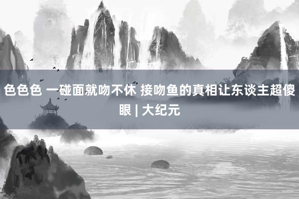 色色色 一碰面就吻不休 接吻鱼的真相让东谈主超傻眼 | 大纪元