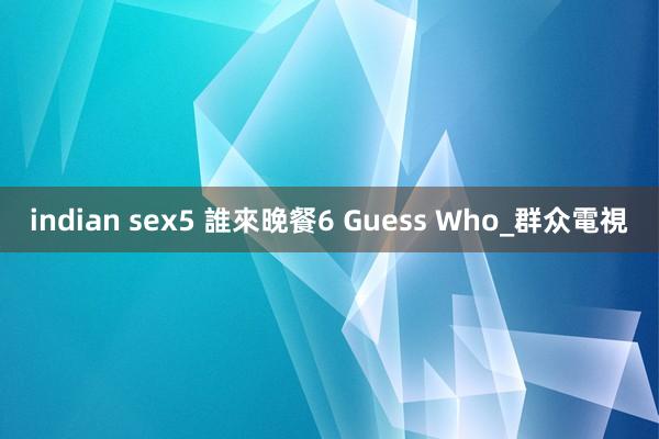 indian sex5 誰來晚餐6 Guess Who_群众電視