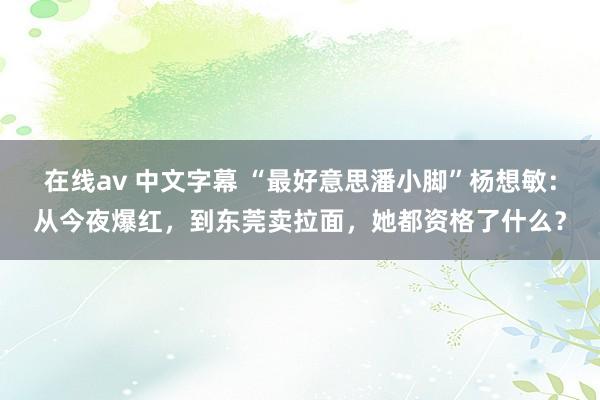 在线av 中文字幕 “最好意思潘小脚”杨想敏：从今夜爆红，到东莞卖拉面，她都资格了什么？