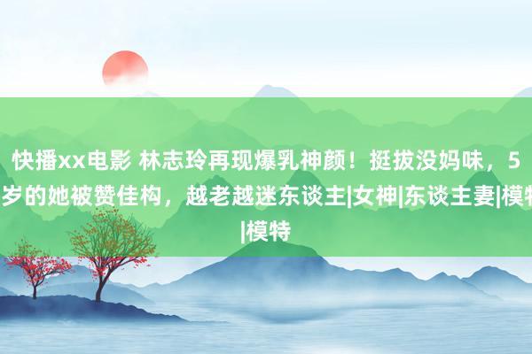 快播xx电影 林志玲再现爆乳神颜！挺拔没妈味，50岁的她被赞佳构，越老越迷东谈主|女神|东谈主妻|模特