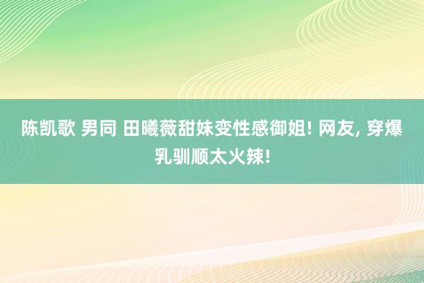 陈凯歌 男同 田曦薇甜妹变性感御姐! 网友， 穿爆乳驯顺太火辣!