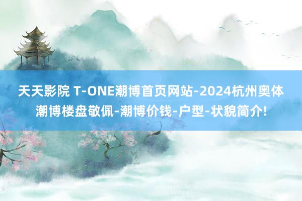 天天影院 T-ONE潮博首页网站-2024杭州奥体潮博楼盘敬佩-潮博价钱-户型-状貌简介!