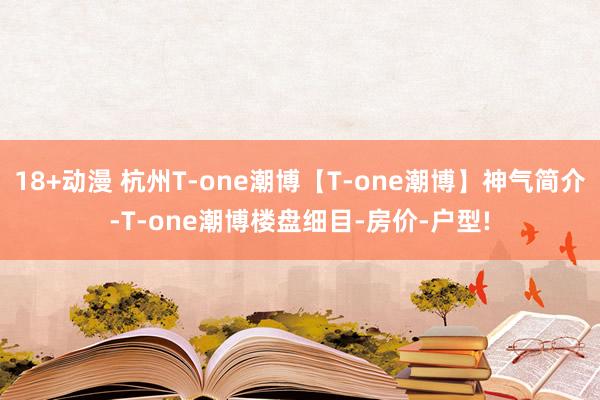 18+动漫 杭州T-one潮博【T-one潮博】神气简介-T-one潮博楼盘细目-房价-户型!