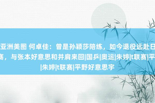 亚洲美图 何卓佳：曾是孙颖莎陪练，如今退役远赴日本签约T联赛，与张本好意思和并肩来回|国乒|奥运|朱婷|t联赛|平野好意思宇