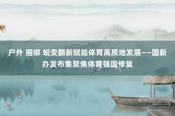 户外 捆绑 蜕变翻新赋能体育高质地发展——国新办发布集聚焦体育强国修复