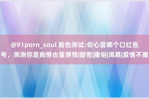 @91porn_soul 脸色测试:你心爱哪个口红色号，测测你是痴情也曾厚情|甜密|庸俗|渴慕|爱情不雅