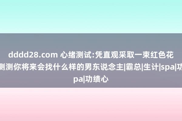 dddd28.com 心绪测试:凭直观采取一束红色花束，测测你将来会找什么样的男东说念主|霸总|生计|spa|功绩心