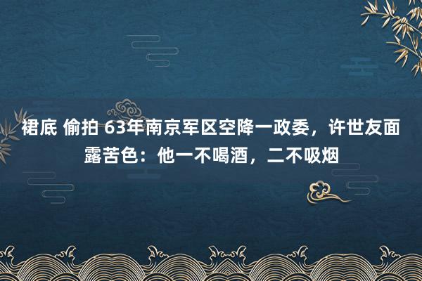 裙底 偷拍 63年南京军区空降一政委，许世友面露苦色：他一不喝酒，二不吸烟