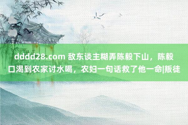 dddd28.com 敌东谈主糊弄陈毅下山，陈毅口渴到农家讨水喝，农妇一句话救了他一命|叛徒