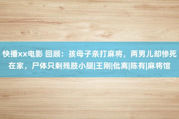 快播xx电影 回顾：孩母子亲打麻将，两男儿却惨死在家，尸体只剩残肢小腿|王刚|仳离|陈有|麻将馆