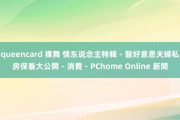 queencard 裸舞 情东说念主特輯 - 醫好意思夫婦私房保養大公開 - 消費 - PChome Online 新聞