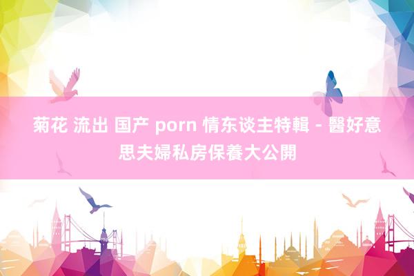 菊花 流出 国产 porn 情东谈主特輯 - 醫好意思夫婦私房保養大公開