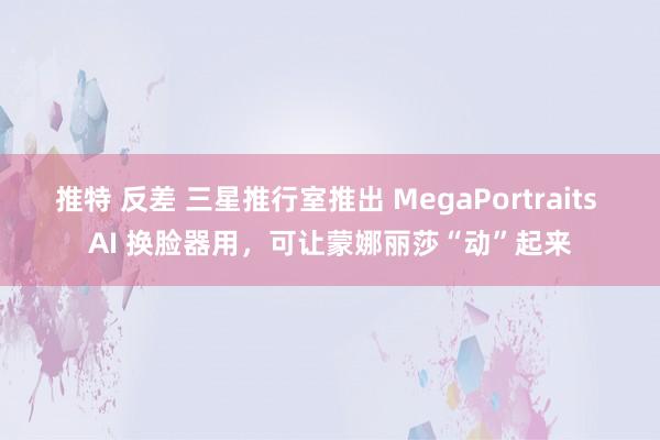 推特 反差 三星推行室推出 MegaPortraits AI 换脸器用，可让蒙娜丽莎“动”起来