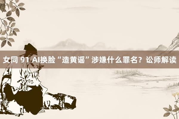 女同 91 AI换脸“造黄谣”涉嫌什么罪名？讼师解读