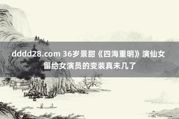 dddd28.com 36岁景甜《四海重明》演仙女 留给女演员的变装真未几了