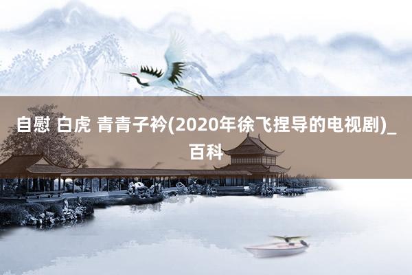 自慰 白虎 青青子衿(2020年徐飞捏导的电视剧)_百科