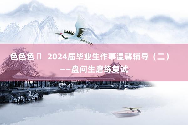 色色色 ​ 2024届毕业生作事温馨辅导（二）  ——盘问生磨练复试