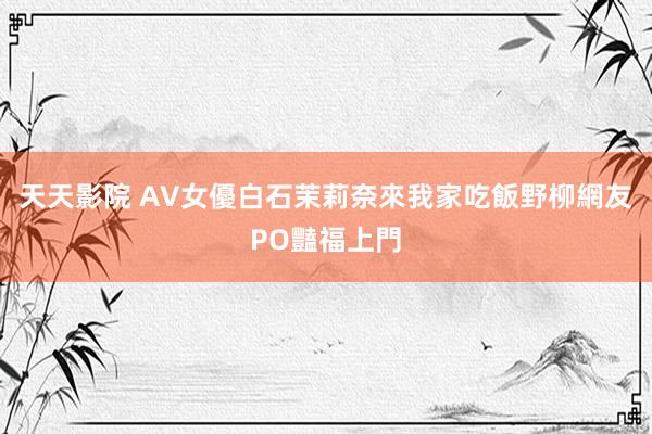 天天影院 AV女優白石茉莉奈來我家吃飯　野柳網友PO豔福上門