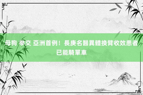 母狗 拳交 亞洲首例！長庚名醫異體換臂收效　患者已能騎單車