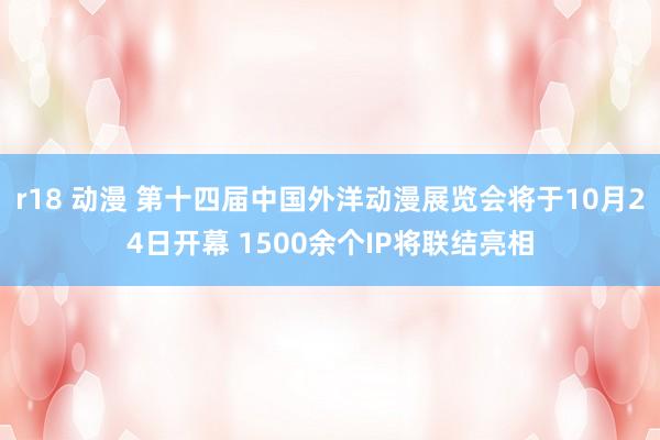 r18 动漫 第十四届中国外洋动漫展览会将于10月24日开幕 1500余个IP将联结亮相