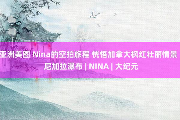 亚洲美图 Nina的空拍旅程 恍悟加拿大枫红壮丽情景 | 尼加拉瀑布 | NINA | 大纪元