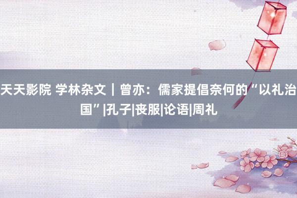 天天影院 学林杂文｜曾亦：儒家提倡奈何的“以礼治国”|孔子|丧服|论语|周礼