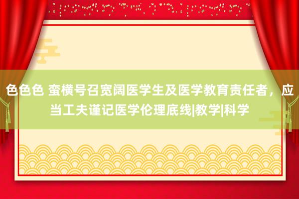 色色色 蛮横号召宽阔医学生及医学教育责任者，应当工夫谨记医学伦理底线|教学|科学