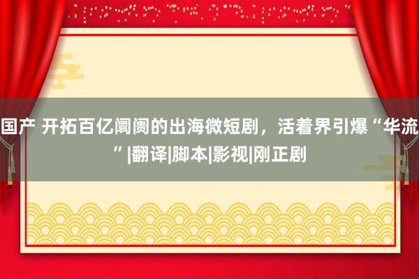 国产 开拓百亿阛阓的出海微短剧，活着界引爆“华流”|翻译|脚本|影视|刚正剧