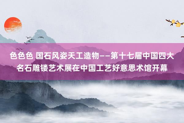 色色色 国石风姿天工造物——第十七届中国四大名石雕镂艺术展在中国工艺好意思术馆开幕