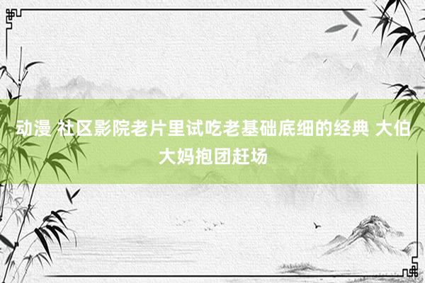 动漫 社区影院老片里试吃老基础底细的经典 大伯大妈抱团赶场