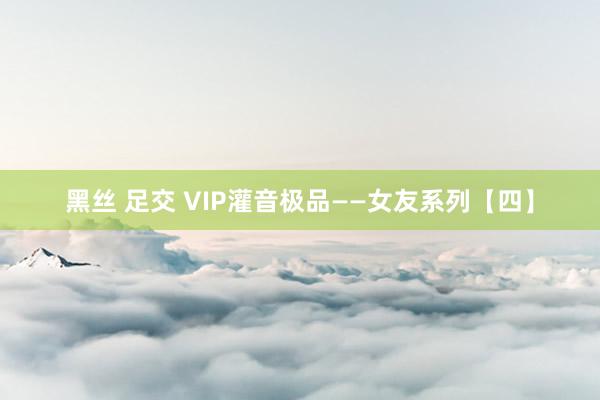 黑丝 足交 VIP灌音极品——女友系列【四】